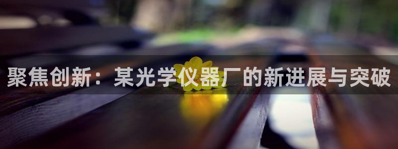 欧星娱乐下载：聚焦创新：某光学仪器厂的新进展与突破