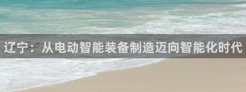 星欧娱乐下载最新版：辽宁：从电动智能装备制造迈向智能化时代