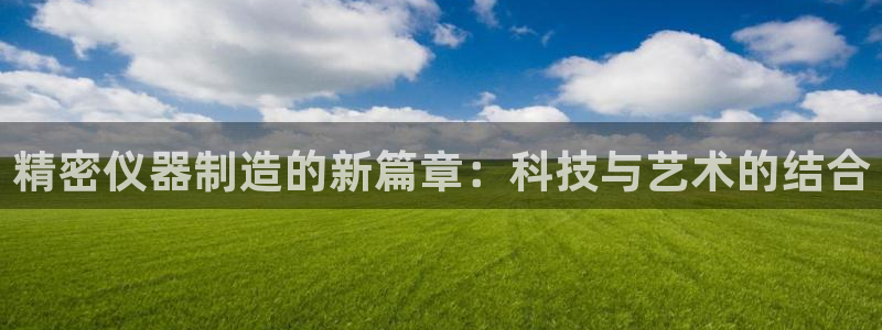 星欧娱乐伐官网注册：精密仪器制造的新篇章：科技与艺术的结合