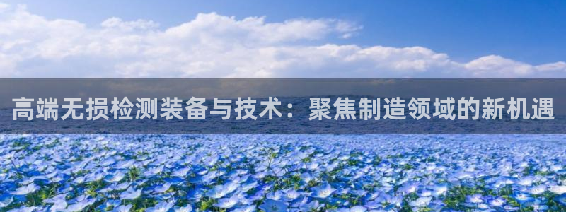注册星欧娱乐需要多少钱：高端无损检测装备与技术：聚焦制造领域
