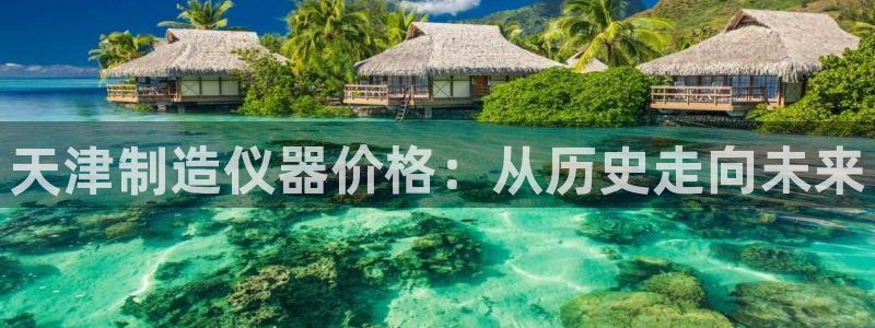 星娱乐欧嘉78778：天津制造仪器价格：从历史走向未来