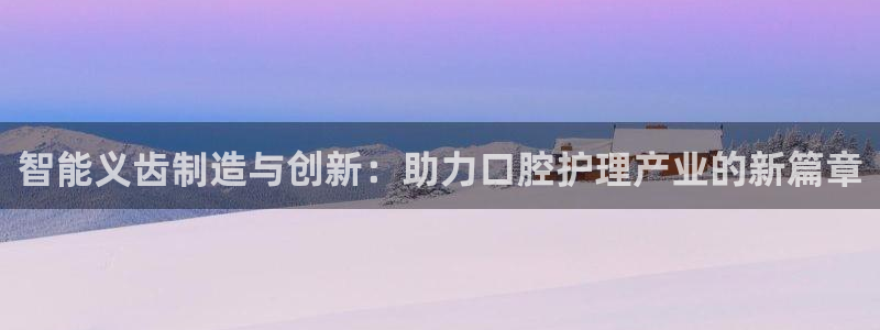 星欧娱乐围7O777：智能义齿制造与创新：助力口腔护理产业的