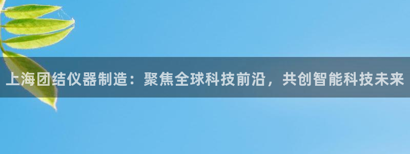 欧星娱乐08：上海团结仪器制造：聚焦全球科技前沿，共创智能科