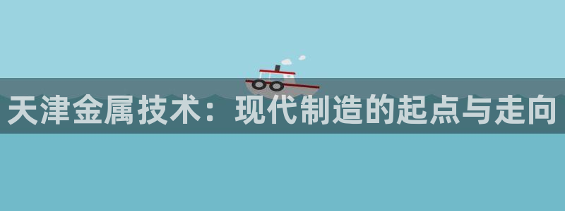 星欧娱乐平台电话：天津金属技术：现代制造的起点与走向