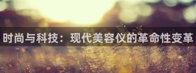星欧娱乐主管：时尚与科技：现代美容仪的革命性变革