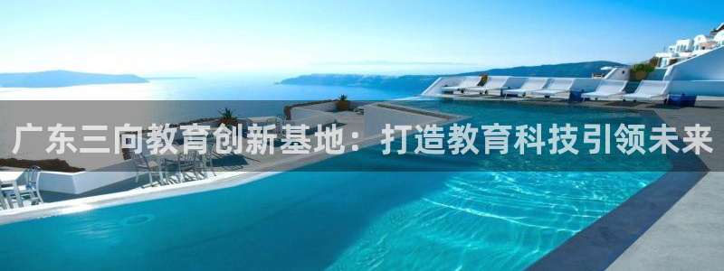 欧星娱乐彩票：广东三向教育创新基地：打造教育科技引领未来